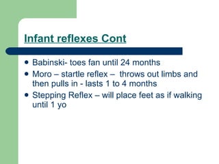 Infant reflexes Cont Babinski- toes fan until 24 months Moro – startle reflex –  throws out limbs and then pulls in - lasts 1 to 4 months Stepping Reflex – will place feet as if walking until 1 yo 