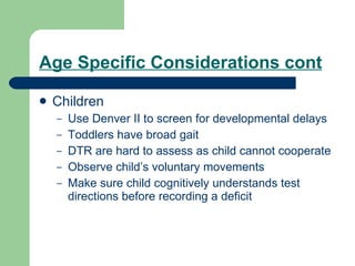 Age Specific Considerations cont Children Use Denver II to screen for developmental delays Toddlers have broad gait DTR are hard to assess as child cannot cooperate Observe child’s voluntary movements Make sure child cognitively understands test directions before recording a deficit 