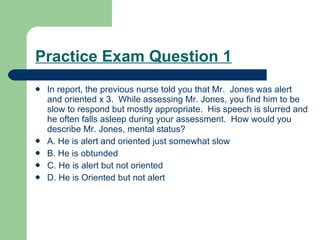 Practice Exam Question 1 In report, the previous nurse told you that Mr.  Jones was alert and oriented x 3.  While assessing Mr. Jones, you find him to be slow to respond but mostly appropriate.  His speech is slurred and he often falls asleep during your assessment.  How would you describe Mr. Jones, mental status? A. He is alert and oriented just somewhat slow B. He is obtunded C. He is alert but not oriented D. He is Oriented but not alert 