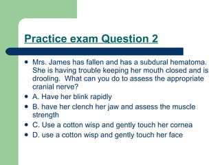 Practice exam Question 2 Mrs. James has fallen and has a subdural hematoma. She is having trouble keeping her mouth closed and is drooling.  What can you do to assess the appropriate cranial nerve? A. Have her blink rapidly B. have her clench her jaw and assess the muscle strength C. Use a cotton wisp and gently touch her cornea D. use a cotton wisp and gently touch her face  