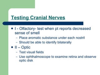 Testing Cranial Nerves I - Olfactory- test when pt reports decreased sense of smell Place aromatic substance under each nostril  Should be able to identify bilaterally II – Optic  Test visual fields Use ophthalmoscope to examine retina and observe optic disk 