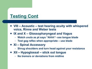 Testing Cont VIII – Acoustic – test hearing acuity with whispered voice, Rinne and Weber tests IX and X – Glossopharyngeal and Vagus Watch uvula as pt says “Ahhh”- use tongue blade Test gag reflex when appropriate – use blade XI – Spinal Accessory  Shrug shoulders and turn head against your resistance XII – Hypoglossal – stick out tongue No tremors or deviations from midline 