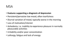 MSA
• Features supporting a diagnosis of depression
• Persistent/pervasive low mood, often tearfulness
• Diurnal variation of mood, typically worse in the morning
• Loss of motivation/interest
• Anhedonia, i.e. inability to experience pleasure in normally
pleasurable activities
• Irritability and/or poor concentration
• Lethargy, fatigue and lack of energy
 