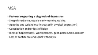MSA
• Features supporting a diagnosis of depression
• Sleep disturbance, usually early-morning waking
• Appetite and weight loss (increased in atypical depression)
• Constipation and/or loss of libido
• Ideas of hopelessness, worthlessness, guilt, persecution, nihilism
• Loss of confidence and social withdrawal
 