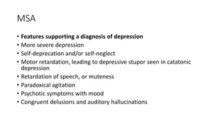 MSA
• Features supporting a diagnosis of depression
• More severe depression
• Self-deprecation and/or self-neglect
• Motor retardation, leading to depressive stupor seen in catatonic
depression
• Retardation of speech, or muteness
• Paradoxical agitation
• Psychotic symptoms with mood
• Congruent delusions and auditory hallucinations
 