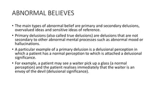 ABNORMAL BELIEVES
• The main types of abnormal belief are primary and secondary delusions,
overvalued ideas and sensitive ideas of reference.
• Primary delusions (also called true delusions) are delusions that are not
secondary to other abnormal mental processes such as abnormal mood or
hallucinations.
• A particular example of a primary delusion is a delusional perception in
which a patient has a normal perception to which is attached a delusional
significance.
• For example, a patient may see a waiter pick up a glass (a normal
perception) and the patient realises immediately that the waiter is an
envoy of the devil (delusional significance).
 
