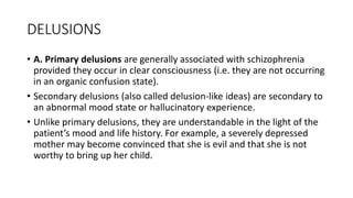 DELUSIONS
• A. Primary delusions are generally associated with schizophrenia
provided they occur in clear consciousness (i.e. they are not occurring
in an organic confusion state).
• Secondary delusions (also called delusion-like ideas) are secondary to
an abnormal mood state or hallucinatory experience.
• Unlike primary delusions, they are understandable in the light of the
patient’s mood and life history. For example, a severely depressed
mother may become convinced that she is evil and that she is not
worthy to bring up her child.
 