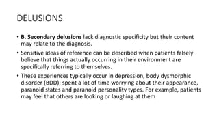 DELUSIONS
• B. Secondary delusions lack diagnostic specificity but their content
may relate to the diagnosis.
• Sensitive ideas of reference can be described when patients falsely
believe that things actually occurring in their environment are
specifically referring to themselves.
• These experiences typically occur in depression, body dysmorphic
disorder (BDD); spent a lot of time worrying about their appearance,
paranoid states and paranoid personality types. For example, patients
may feel that others are looking or laughing at them
 