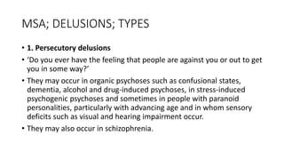 MSA; DELUSIONS; TYPES
• 1. Persecutory delusions
• ‘Do you ever have the feeling that people are against you or out to get
you in some way?’
• They may occur in organic psychoses such as confusional states,
dementia, alcohol and drug-induced psychoses, in stress-induced
psychogenic psychoses and sometimes in people with paranoid
personalities, particularly with advancing age and in whom sensory
deficits such as visual and hearing impairment occur.
• They may also occur in schizophrenia.
 