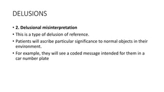 DELUSIONS
• 2. Delusional misinterpretation
• This is a type of delusion of reference.
• Patients will ascribe particular significance to normal objects in their
environment.
• For example, they will see a coded message intended for them in a
car number plate
 