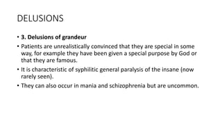 DELUSIONS
• 3. Delusions of grandeur
• Patients are unrealistically convinced that they are special in some
way, for example they have been given a special purpose by God or
that they are famous.
• It is characteristic of syphilitic general paralysis of the insane (now
rarely seen).
• They can also occur in mania and schizophrenia but are uncommon.
 