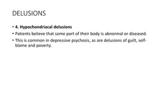 DELUSIONS
• 4. Hypochondriacal delusions
• Patients believe that some part of their body is abnormal or diseased.
• This is common in depressive psychosis, as are delusions of guilt, self-
blame and poverty.
 