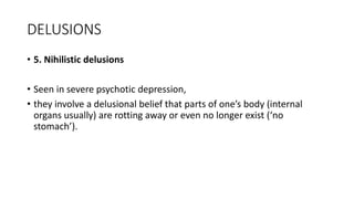 DELUSIONS
• 5. Nihilistic delusions
• Seen in severe psychotic depression,
• they involve a delusional belief that parts of one’s body (internal
organs usually) are rotting away or even no longer exist (‘no
stomach’).
 