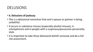 DELUSIONS
• 6. Delusions of jealousy
• This is a delusional conviction that one’s spouse or partner is being
unfaithful.
• It occurs in substance misuse (especially alcohol misuse), in
schizophrenia and in people with a suspicious/possessive personality
style.
• It is important to take these delusional beliefs seriously and do a full
risk assessment.
 