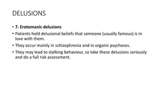 DELUSIONS
• 7. Erotomanic delusions
• Patients hold delusional beliefs that someone (usually famous) is in
love with them.
• They occur mainly in schizophrenia and in organic psychoses.
• They may lead to stalking behaviour, so take these delusions seriously
and do a full risk assessment.
 