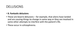 DELUSIONS
• 8. Fantastic delusions
• These are bizarre delusions – for example, that aliens have landed
and are causing things to change in some way or they are involved in
some other attempts to interfere with the patient’s life.
• These occur in schizophrenia.
 
