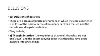 DELUSIONS
• 10. Delusions of passivity
• These are a group of bizarre phenomena in which the core experience
is of loss of the normal sense of boundary between the self and the
outside world (ego boundaries).
• They include;
• a) Thought insertion (the experience that one’s thoughts are not
one’s own) and the accompanying belief that thoughts have been
inserted into one’s mind;
 