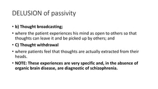 DELUSION of passivity
• b) Thought broadcasting;
• where the patient experiences his mind as open to others so that
thoughts can leave it and be picked up by others; and
• C) Thought withdrawal
• where patients feel that thoughts are actually extracted from their
heads.
• NOTE: These experiences are very specific and, in the absence of
organic brain disease, are diagnostic of schizophrenia.
 