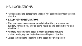 HALLUCINATIONS
• Hallucinations are perceptions that are not based on any real external
stimulus.
• 1. AUDITORY HALLUCINATIONS
• They can occur in any sensory modality but the commonest are
auditory, for example, a voice being heard by the patient but no one
else hears it.
• Auditory hallucinations occur in many disorders including
schizophrenia, organic brain disease and bipolar disorder.
• Voices can be heard speaking in the second or third person.
 
