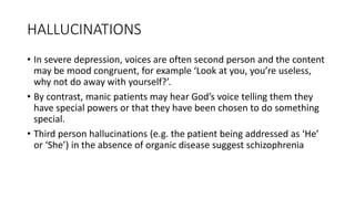 HALLUCINATIONS
• In severe depression, voices are often second person and the content
may be mood congruent, for example ‘Look at you, you’re useless,
why not do away with yourself?’.
• By contrast, manic patients may hear God’s voice telling them they
have special powers or that they have been chosen to do something
special.
• Third person hallucinations (e.g. the patient being addressed as ‘He’
or ‘She’) in the absence of organic disease suggest schizophrenia
 