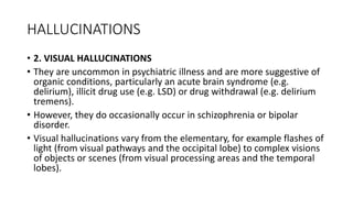 HALLUCINATIONS
• 2. VISUAL HALLUCINATIONS
• They are uncommon in psychiatric illness and are more suggestive of
organic conditions, particularly an acute brain syndrome (e.g.
delirium), illicit drug use (e.g. LSD) or drug withdrawal (e.g. delirium
tremens).
• However, they do occasionally occur in schizophrenia or bipolar
disorder.
• Visual hallucinations vary from the elementary, for example flashes of
light (from visual pathways and the occipital lobe) to complex visions
of objects or scenes (from visual processing areas and the temporal
lobes).
 