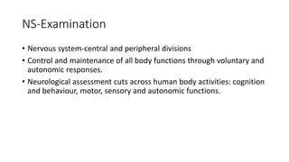 NS-Examination
• Nervous system-central and peripheral divisions
• Control and maintenance of all body functions through voluntary and
autonomic responses.
• Neurological assessment cuts across human body activities: cognition
and behaviour, motor, sensory and autonomic functions.
 