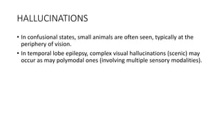 HALLUCINATIONS
• In confusional states, small animals are often seen, typically at the
periphery of vision.
• In temporal lobe epilepsy, complex visual hallucinations (scenic) may
occur as may polymodal ones (involving multiple sensory modalities).
 