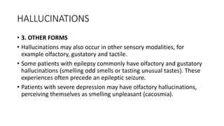 HALLUCINATIONS
• 3. OTHER FORMS
• Hallucinations may also occur in other sensory modalities, for
example olfactory, gustatory and tactile.
• Some patients with epilepsy commonly have olfactory and gustatory
hallucinations (smelling odd smells or tasting unusual tastes). These
experiences often precede an epileptic seizure.
• Patients with severe depression may have olfactory hallucinations,
perceiving themselves as smelling unpleasant (cacosmia).
 