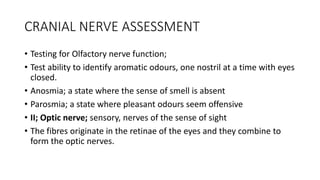 CRANIAL NERVE ASSESSMENT
• Testing for Olfactory nerve function;
• Test ability to identify aromatic odours, one nostril at a time with eyes
closed.
• Anosmia; a state where the sense of smell is absent
• Parosmia; a state where pleasant odours seem offensive
• II; Optic nerve; sensory, nerves of the sense of sight
• The fibres originate in the retinae of the eyes and they combine to
form the optic nerves.
 