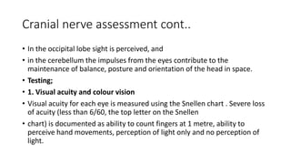 Cranial nerve assessment cont..
• In the occipital lobe sight is perceived, and
• in the cerebellum the impulses from the eyes contribute to the
maintenance of balance, posture and orientation of the head in space.
• Testing;
• 1. Visual acuity and colour vision
• Visual acuity for each eye is measured using the Snellen chart . Severe loss
of acuity (less than 6/60, the top letter on the Snellen
• chart) is documented as ability to count fingers at 1 metre, ability to
perceive hand movements, perception of light only and no perception of
light.
 