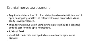 Cranial nerve assessment
• Acquired unilateral loss of colour vision is a characteristic feature of
optic neuropathy, and loss of colour vision can occur when visual
acuity is well preserved.
• Thus, testing colour vision using Ishihara plates may be a sensitive
bedside test for mild optic neuropathy.
• 2. Visual field
• visual field defects in one eye indicate a retinal or optic nerve
disorder.
 