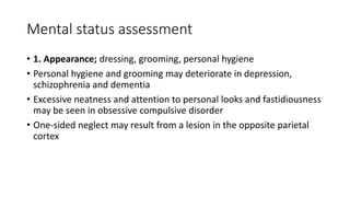 Mental status assessment
• 1. Appearance; dressing, grooming, personal hygiene
• Personal hygiene and grooming may deteriorate in depression,
schizophrenia and dementia
• Excessive neatness and attention to personal looks and fastidiousness
may be seen in obsessive compulsive disorder
• One-sided neglect may result from a lesion in the opposite parietal
cortex
 