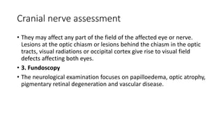 Cranial nerve assessment
• They may affect any part of the field of the affected eye or nerve.
Lesions at the optic chiasm or lesions behind the chiasm in the optic
tracts, visual radiations or occipital cortex give rise to visual field
defects affecting both eyes.
• 3. Fundoscopy
• The neurological examination focuses on papilloedema, optic atrophy,
pigmentary retinal degeneration and vascular disease.
 