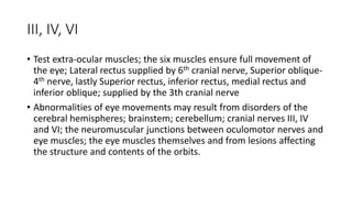 III, IV, VI
• Test extra-ocular muscles; the six muscles ensure full movement of
the eye; Lateral rectus supplied by 6th cranial nerve, Superior oblique-
4th nerve, lastly Superior rectus, inferior rectus, medial rectus and
inferior oblique; supplied by the 3th cranial nerve
• Abnormalities of eye movements may result from disorders of the
cerebral hemispheres; brainstem; cerebellum; cranial nerves III, IV
and VI; the neuromuscular junctions between oculomotor nerves and
eye muscles; the eye muscles themselves and from lesions affecting
the structure and contents of the orbits.
 