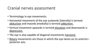 Cranial nerves assessment
• Terminology in eye movements;
• Horizontal movement of the eye outwards (laterally) is termed
abduction and inwards (medially) is termed adduction.
• Vertical movement upwards is termed elevation and downwards is
depression.
• The eye is also capable of diagonal movements (version).
• Rotary movements are those in which the eye twists on its anterior–
posterior axis.
 