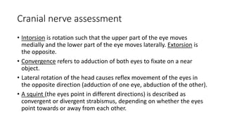 Cranial nerve assessment
• Intorsion is rotation such that the upper part of the eye moves
medially and the lower part of the eye moves laterally. Extorsion is
the opposite.
• Convergence refers to adduction of both eyes to fixate on a near
object.
• Lateral rotation of the head causes reflex movement of the eyes in
the opposite direction (adduction of one eye, abduction of the other).
• A squint (the eyes point in different directions) is described as
convergent or divergent strabismus, depending on whether the eyes
point towards or away from each other.
 