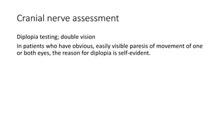 Cranial nerve assessment
Diplopia testing; double vision
In patients who have obvious, easily visible paresis of movement of one
or both eyes, the reason for diplopia is self-evident.
 