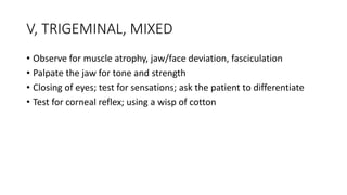 V, TRIGEMINAL, MIXED
• Observe for muscle atrophy, jaw/face deviation, fasciculation
• Palpate the jaw for tone and strength
• Closing of eyes; test for sensations; ask the patient to differentiate
• Test for corneal reflex; using a wisp of cotton
 