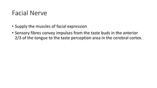 Facial Nerve
• Supply the muscles of facial expression
• Sensory fibres convey impulses from the taste buds in the anterior
2/3 of the tongue to the taste perception area in the cerebral cortex.
 