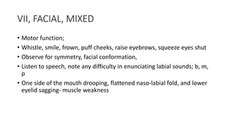 VII, FACIAL, MIXED
• Motor function;
• Whistle, smile, frown, puff cheeks, raise eyebrows, squeeze eyes shut
• Observe for symmetry, facial conformation,
• Listen to speech, note any difficulty in enunciating labial sounds; b, m,
p
• One side of the mouth drooping, flattened naso-labial fold, and lower
eyelid sagging- muscle weakness
 