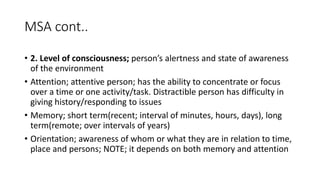 MSA cont..
• 2. Level of consciousness; person’s alertness and state of awareness
of the environment
• Attention; attentive person; has the ability to concentrate or focus
over a time or one activity/task. Distractible person has difficulty in
giving history/responding to issues
• Memory; short term(recent; interval of minutes, hours, days), long
term(remote; over intervals of years)
• Orientation; awareness of whom or what they are in relation to time,
place and persons; NOTE; it depends on both memory and attention
 