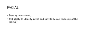 FACIAL
• Sensory component;
• Test ability to identify sweet and salty tastes on each side of the
tongue;
 