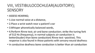 VIII, VESTIBULOCOCHLEAR(AUDITORY);
SENSORY
• ASSESS HEARING;
• 1.Use normal voice at a distance,
• 2.Place a wrist watch near a patient’s ear
• 3.Whisper phonetically balanced words,
• 4.Perform Rinne test; air and bone conduction; strike the tuning fork
of 512 Hz (frequency), in normal subjects air conduction is
better(louder) than bone conduction( Rinne test –positive). This
response is also found in those patients with sensory-neural deafness
• In conductive deafness bone conduction is better than air conduction
 