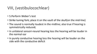 VIII, (vestibulocochlear)
• 5.Perform Weber’s test
• Strike tuning fork; place it on the vault of the skull(on the mid-line)
• The sound is normally loudest in the midline; also true if hearing is
symmetrically reduced;
• In unilateral sensori-neural hearing loss the hearing will be louder in
the normal ear
• In purely conductive hearing loss the hearing will be louder on the
side with the conductive deficit
 