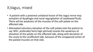 X,Vagus, mixed
• A patient with a proximal unilateral lesion of the vagus nerve may
complain of dysphagia and nasal regurgitation of swallowed fluids.
There will be weakness of the muscles of the soft palate on the
affected side.
• Attempted voluntary elevation of the soft palate (ask the patient to
say ‘Ahh’, preferably fairly high pitched) reveals the weakness of
elevation of the palate on the affected side, along with deviation of
the uvula to the unaffected side, because of the unopposed action of
the palatal muscles on that side.
 
