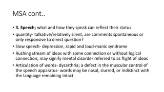 MSA cont..
• 3. Speech; what and how they speak can reflect their status
• quantity- talkative/relatively silent, are comments spontaneous or
only responsive to direct question?
• Slow speech- depression, rapid and loud-manic syndrome
• Rushing stream of ideas with some connection or without logical
connection; may signify mental disorder referred to as flight of ideas
• Articulation of words- dysarthria; a defect in the muscular control of
the speech apparatus- words may be nasal, slurred, or indistinct with
the language remaining intact
 