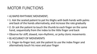 MOTOR FUNCTIONS
• A) RAPID RHYTHMIC MOVEMENT;
• 1. Ask the seated patient to pat his thighs with both hands with palms
and back of the hands alternatively, and increase the rate gradually
• 2. Or ask the patient to touch the thumb to each finger on the same
hand, sequentially from the index to the little finger and back
• Observe for stiff, slowed, non-rhythmic, or jerky clonic movements
• B) ACCURACY OF MOVEMENTS
• 1. Finger-to-finger test; ask the patient to use the index finger and
alternatively touch his nose and your finger
 