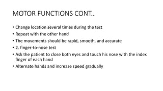 MOTOR FUNCTIONS CONT..
• Change location several times during the test
• Repeat with the other hand
• The movements should be rapid, smooth, and accurate
• 2. finger-to-nose test
• Ask the patient to close both eyes and touch his nose with the index
finger of each hand
• Alternate hands and increase speed gradually
 