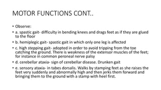 MOTOR FUNCTIONS CONT..
• Observe:
• a. spastic gait- difficulty in bending knees and drags feet as if they are glued
to the floor
• b. hemiplegic gait- spastic gait in which only one leg is affected
• c. high stepping gait- adopted in order to avoid tripping from the toe
catching the ground. There is weakness of the extensor muscles of the feet;
for instance in common peroneal nerve palsy
• d. cerebellar ataxia- sign of cerebellar disease. Drunken gait
• e. sensory ataxia- in tabes dorsalis. Walks by stamping feet as she raises the
feet very suddenly and abnormally high and then jerks them forward and
bringing them to the ground with a stamp with heel first.
 