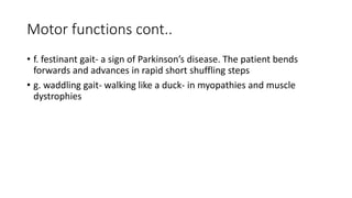 Motor functions cont..
• f. festinant gait- a sign of Parkinson’s disease. The patient bends
forwards and advances in rapid short shuffling steps
• g. waddling gait- walking like a duck- in myopathies and muscle
dystrophies
 
